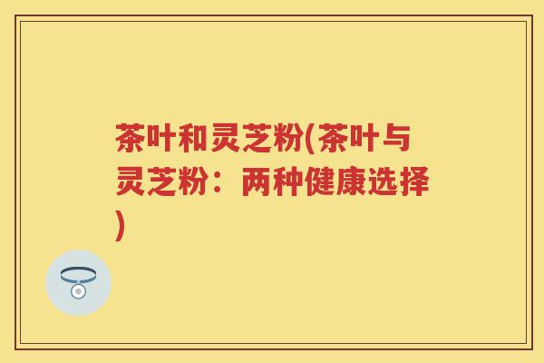 茶叶和灵芝粉(茶叶与灵芝粉：两种健康选择)
