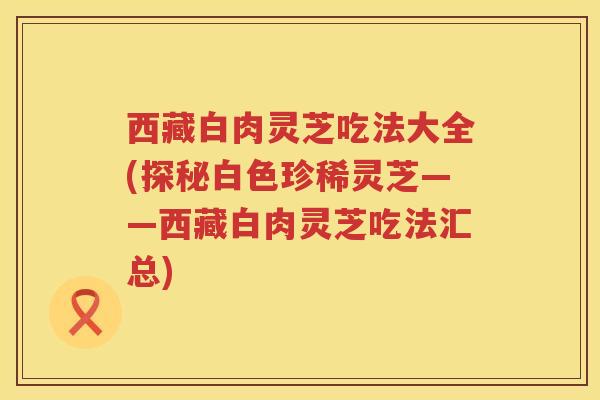 西藏白肉灵芝吃法大全(探秘白色珍稀灵芝——西藏白肉灵芝吃法汇总)