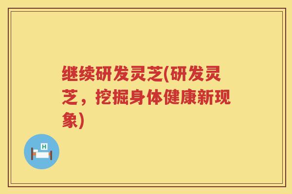 继续研发灵芝(研发灵芝，挖掘身体健康新现象)