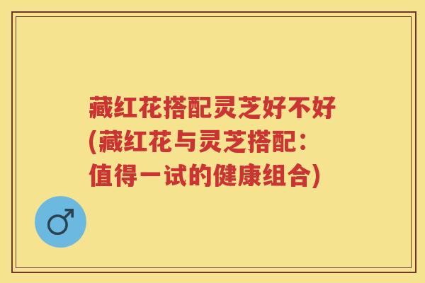藏红花搭配灵芝好不好(藏红花与灵芝搭配：值得一试的健康组合)