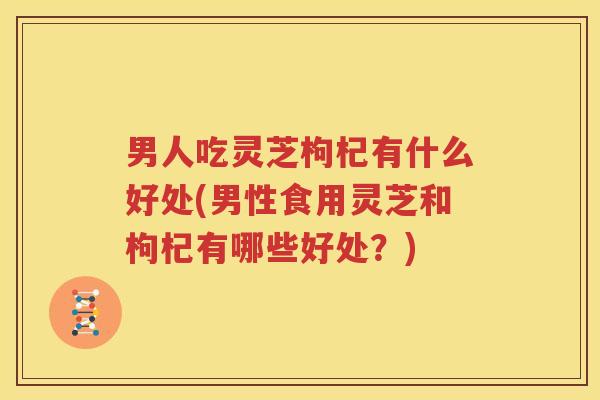 男人吃灵芝枸杞有什么好处(男性食用灵芝和枸杞有哪些好处？)