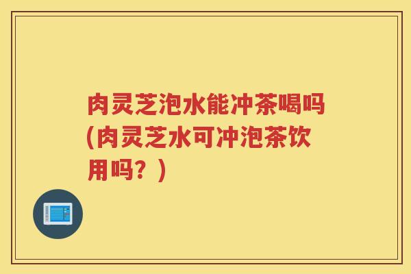 肉灵芝泡水能冲茶喝吗(肉灵芝水可冲泡茶饮用吗？)