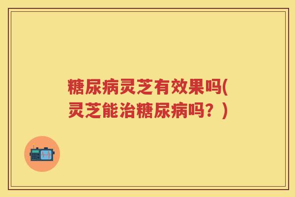 糖尿病灵芝有效果吗(灵芝能治糖尿病吗？)