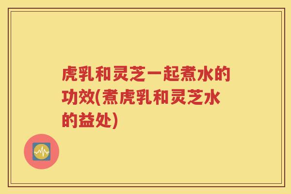 虎乳和灵芝一起煮水的功效(煮虎乳和灵芝水的益处)