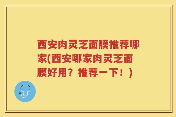西安肉灵芝面膜推荐哪家(西安哪家肉灵芝面膜好用？推荐一下！)