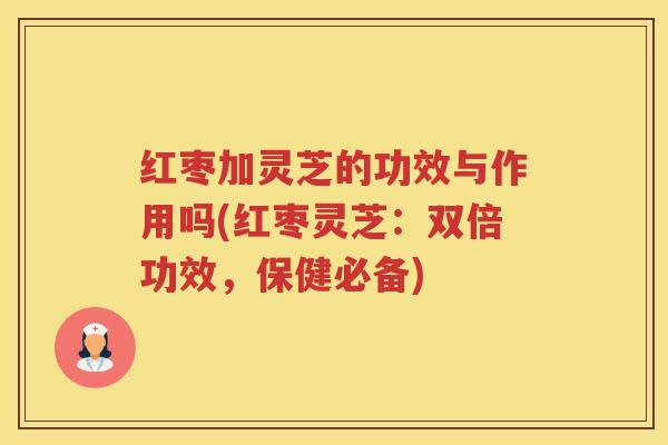 红枣加灵芝的功效与作用吗(红枣灵芝：双倍功效，保健必备)