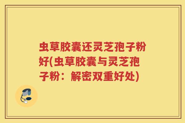 虫草胶囊还灵芝孢子粉好(虫草胶囊与灵芝孢子粉：解密双重好处)