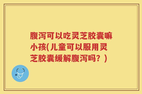 腹泻可以吃灵芝胶囊嘛小孩(儿童可以服用灵芝胶囊缓解腹泻吗？)