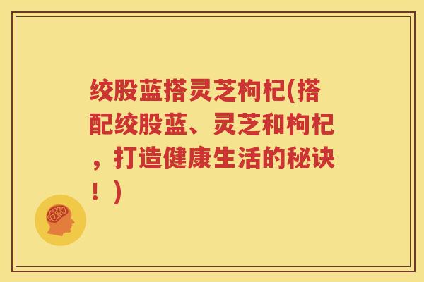 绞股蓝搭灵芝枸杞(搭配绞股蓝、灵芝和枸杞，打造健康生活的秘诀！)