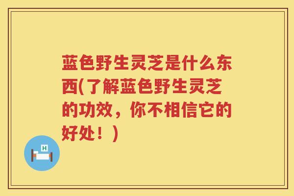 蓝色野生灵芝是什么东西(了解蓝色野生灵芝的功效，你不相信它的好处！)