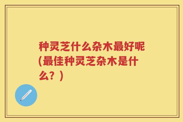 种灵芝什么杂木最好呢(最佳种灵芝杂木是什么？)