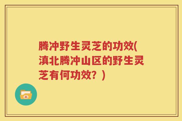 腾冲野生灵芝的功效(滇北腾冲山区的野生灵芝有何功效？)