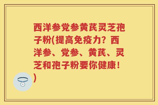 西洋参党参黄芪灵芝孢子粉(提高免疫力？西洋参、党参、黄芪、灵芝和孢子粉要你健康！)