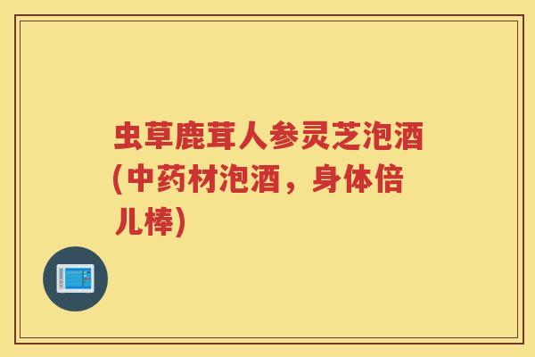 虫草鹿茸人参灵芝泡酒(中药材泡酒，身体倍儿棒)