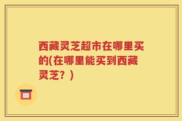 西藏灵芝超市在哪里买的(在哪里能买到西藏灵芝？)