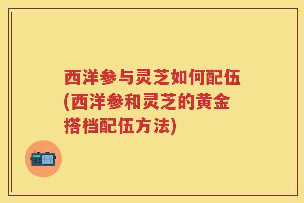 西洋参与灵芝如何配伍(西洋参和灵芝的黄金搭档配伍方法)