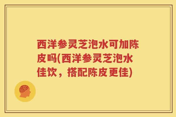 西洋参灵芝泡水可加陈皮吗(西洋参灵芝泡水佳饮，搭配陈皮更佳)