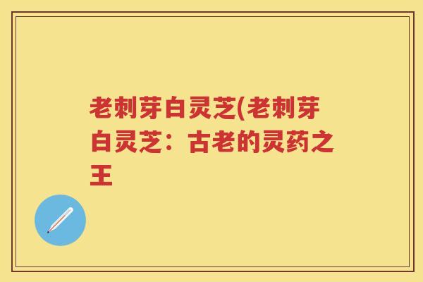 老刺芽白灵芝(老刺芽白灵芝：古老的灵药之王