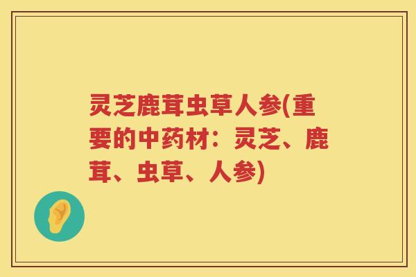 灵芝鹿茸虫草人参(重要的中药材：灵芝、鹿茸、虫草、人参)