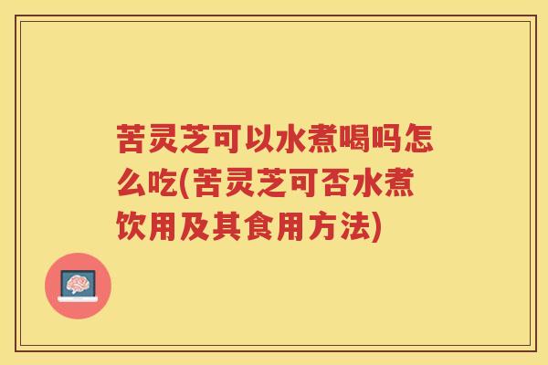 苦灵芝可以水煮喝吗怎么吃(苦灵芝可否水煮饮用及其食用方法)