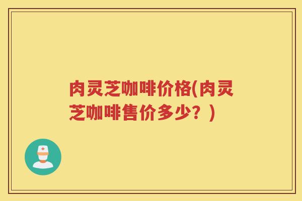 肉灵芝咖啡价格(肉灵芝咖啡售价多少？)