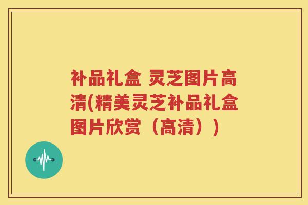 补品礼盒 灵芝图片高清(精美灵芝补品礼盒图片欣赏（高清）)