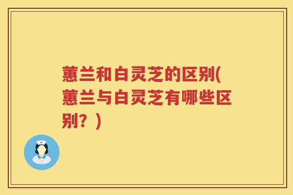 蕙兰和白灵芝的区别(蕙兰与白灵芝有哪些区别？)