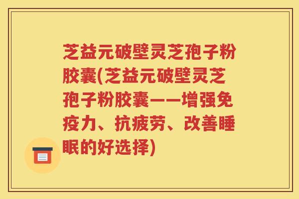 芝益元破壁灵芝孢子粉胶囊(芝益元破壁灵芝孢子粉胶囊——增强免疫力、抗疲劳、改善睡眠的好选择)