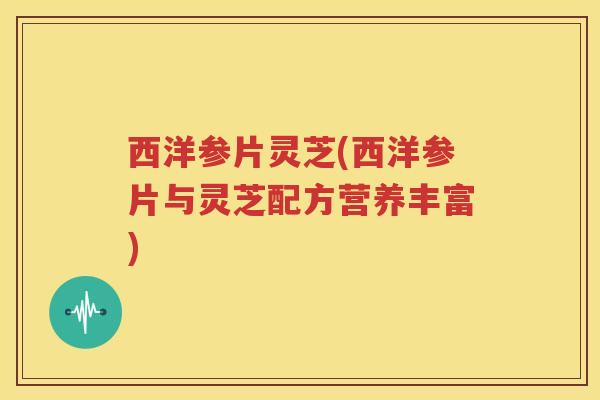 西洋参片灵芝(西洋参片与灵芝配方营养丰富)