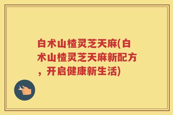 白术山楂灵芝天麻(白术山楂灵芝天麻新配方，开启健康新生活)