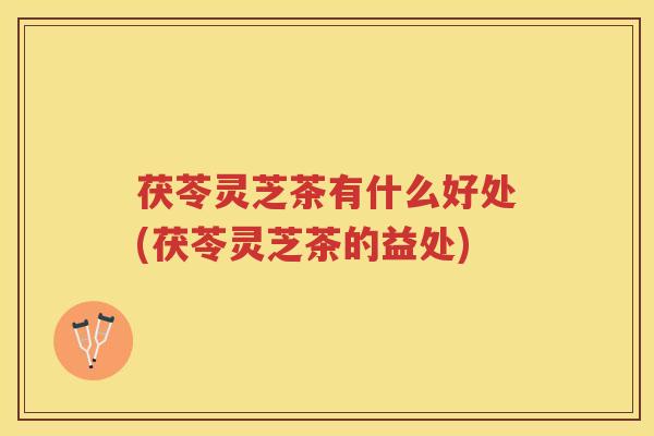 茯苓灵芝茶有什么好处(茯苓灵芝茶的益处)