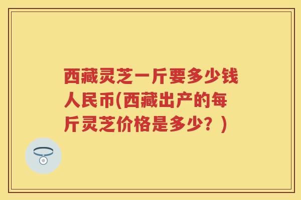 西藏灵芝一斤要多少钱人民币(西藏出产的每斤灵芝价格是多少？)