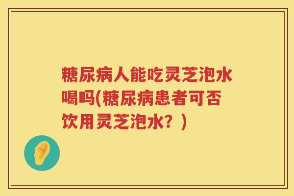 糖尿病人能吃灵芝泡水喝吗(糖尿病患者可否饮用灵芝泡水？)