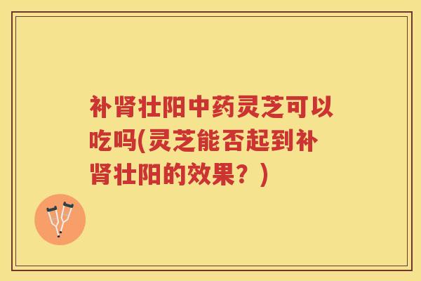 补肾壮阳中药灵芝可以吃吗(灵芝能否起到补肾壮阳的效果？)