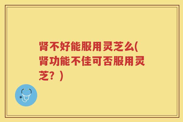 肾不好能服用灵芝么(肾功能不佳可否服用灵芝？)