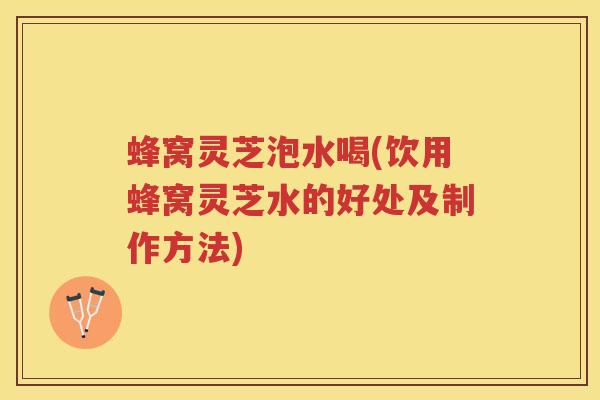 蜂窝灵芝泡水喝(饮用蜂窝灵芝水的好处及制作方法)
