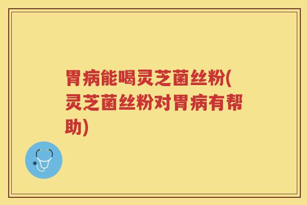 胃病能喝灵芝菌丝粉(灵芝菌丝粉对胃病有帮助)