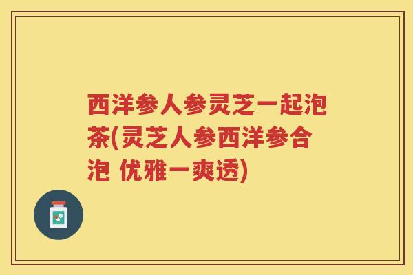 西洋参人参灵芝一起泡茶(灵芝人参西洋参合泡 优雅一爽透)