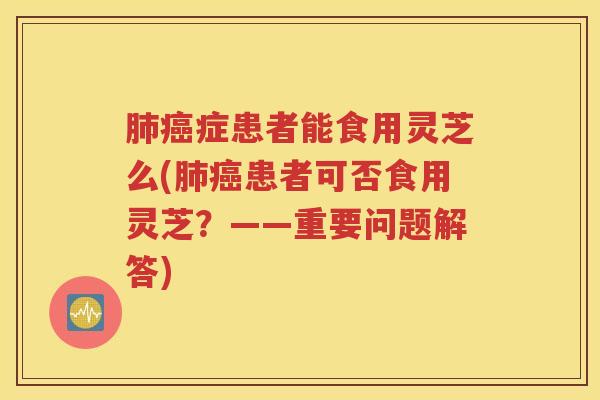 肺癌症患者能食用灵芝么(肺癌患者可否食用灵芝？——重要问题解答)
