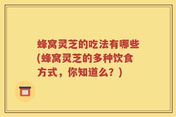蜂窝灵芝的吃法有哪些(蜂窝灵芝的多种饮食方式,你知道么?) 蜂窝灵芝的吃法有哪些(蜂窝灵芝的多种饮食方式,你知道么?)