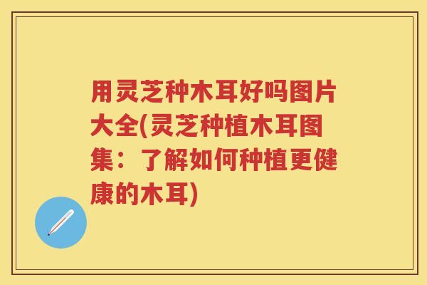 用灵芝种木耳好吗图片大全(灵芝种植木耳图集：了解如何种植更健康的木耳)