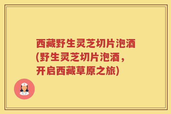 西藏野生灵芝切片泡酒(野生灵芝切片泡酒，开启西藏草原之旅)