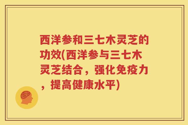 西洋参和三七木灵芝的功效(西洋参与三七木灵芝结合，强化免疫力，提高健康水平)