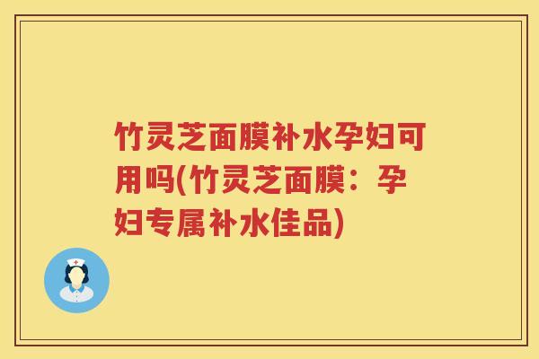 竹灵芝面膜补水孕妇可用吗(竹灵芝面膜：孕妇专属补水佳品)