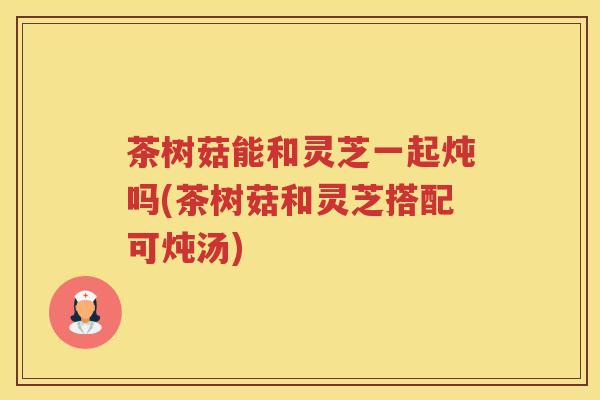 茶树菇能和灵芝一起炖吗(茶树菇和灵芝搭配可炖汤)
