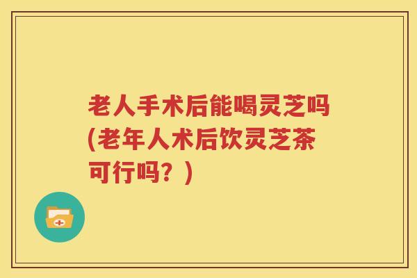 老人手术后能喝灵芝吗(老年人术后饮灵芝茶可行吗？)