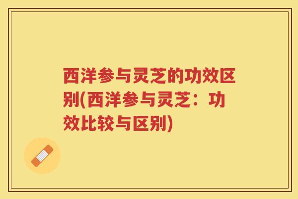 西洋参与灵芝的功效区别(西洋参与灵芝：功效比较与区别)