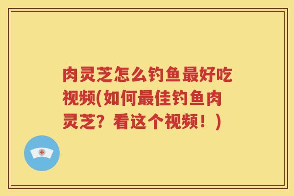 肉灵芝怎么钓鱼最好吃视频(如何最佳钓鱼肉灵芝？看这个视频！)