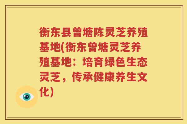 衡东县曾塘陈灵芝养殖基地(衡东曾塘灵芝养殖基地：培育绿色生态灵芝，传承健康养生文化)