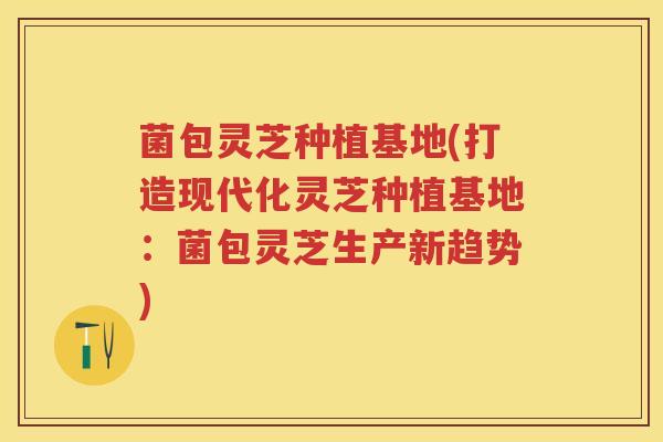 菌包灵芝种植基地(打造现代化灵芝种植基地：菌包灵芝生产新趋势)